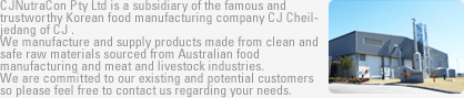 CJNutraCon Pty Ltd is a subsidiary of the famous and trustworthy Korean food manufacturing company  CJ Cheiljedang of CJ .
We manufacture and supply products made from clean and  safe raw materials sourced from Australian food manufacturing
 and meat and livestock industries. We are committed to our existing and potential customers so please feel free to contact us regarding your needs