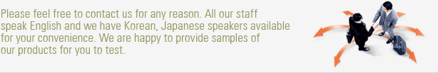 Please feel free to contact us for any reason. All our staff speak English and we have Korean,Japanese speakers available for your convenience.We are happy to provide samples of our products for you to test.